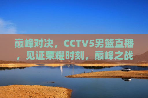 巅峰对决，CCTV5男篮直播，见证荣耀时刻，巅峰之战！CCTV5男篮直播见证荣耀瞬间，CCTV5男篮直播，巅峰对决，荣耀时刻见证之战  第1张