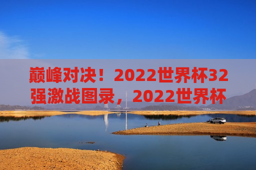 巅峰对决！2022世界杯32强激战图录，2022世界杯巅峰之战，32强激战图录，巅峰之战！世界杯32强激战图录亮相