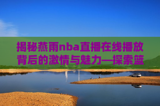 揭秘燕雨nba直播在线播放背后的激情与魅力—探索篮球盛宴的全新视角，燕雨NBA直播，探索篮球盛宴的全新视角，燕雨NBA直播，探索篮球盛宴的全新视角