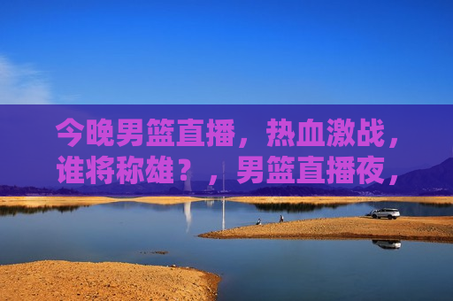 今晚男篮直播，热血激战，谁将称雄？，男篮直播夜，热血激战，谁将夺冠？，男篮直播夜，热血激战，冠军之争