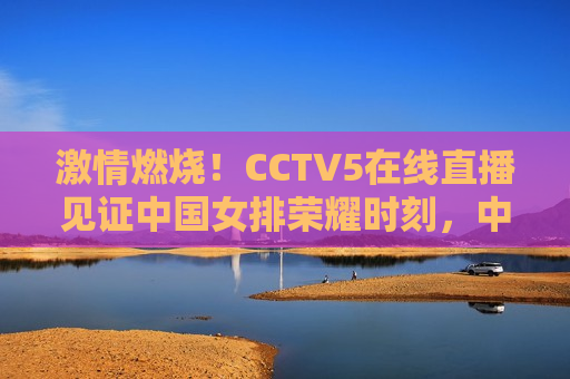 激情燃烧！CCTV5在线直播见证中国女排荣耀时刻，中国女排荣耀时刻，激情燃烧，CCTV5在线直播见证，CCTV5直播见证，中国女排荣耀时刻，激情燃烧  第1张