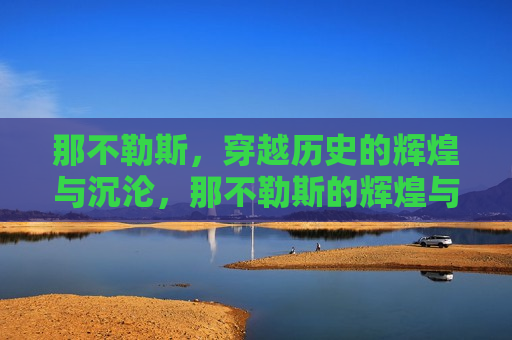 那不勒斯，穿越历史的辉煌与沉沦，那不勒斯的辉煌与沉沦，历史穿越之旅，那不勒斯，历史穿越的辉煌与沉沦之旅