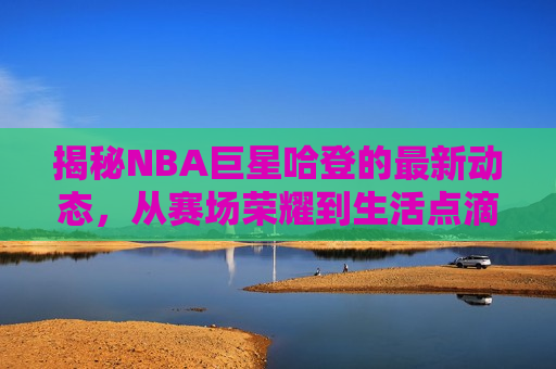 揭秘NBA巨星哈登的最新动态，从赛场荣耀到生活点滴，揭秘哈登，赛场荣耀与生活的点滴，揭秘哈登，赛场荣耀与生活的精彩瞬间  第1张