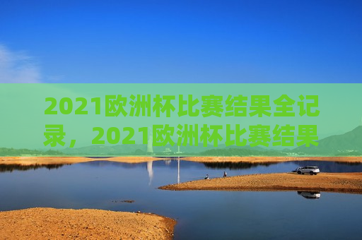 2021欧洲杯比赛结果全记录，2021欧洲杯比赛结果全览，2021欧洲杯比赛结果大全  第1张