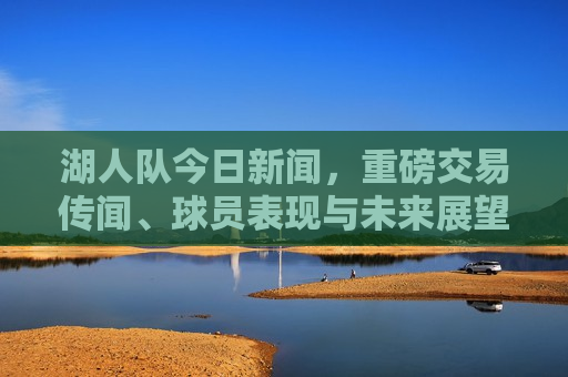 湖人队今日新闻，重磅交易传闻、球员表现与未来展望，湖人队重磅交易传闻，球员表现引关注，未来展望引发热议，湖人队交易传闻、球员表现与未来展望引发热议  第1张