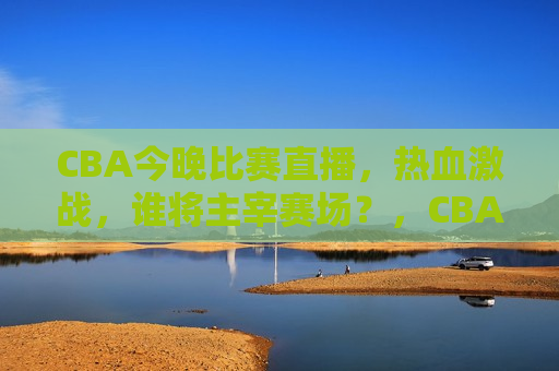 CBA今晚比赛直播，热血激战，谁将主宰赛场？，CBA今晚热血激战，谁将主宰赛场？，CBA今晚热血激战，赛场主宰待揭晓  第1张