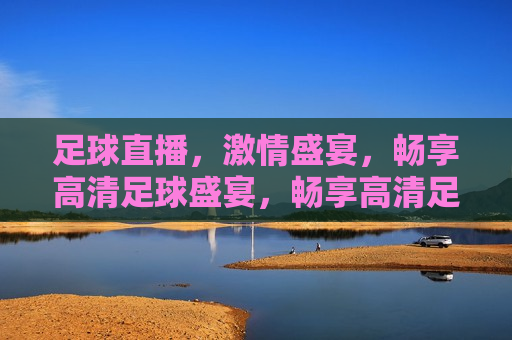 足球直播，激情盛宴，畅享高清足球盛宴，畅享高清足球盛宴，激情四溢的直播体验，激情四溢的足球直播盛宴