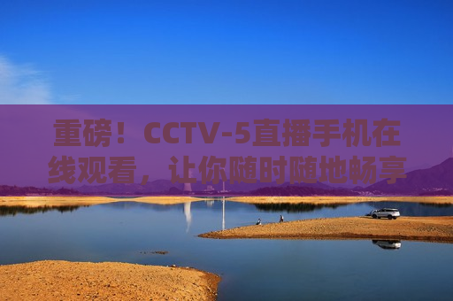 重磅！CCTV-5直播手机在线观看，让你随时随地畅享精彩赛事，CCTV-5直播手机在线观看，随时随地畅享赛事盛宴，CCTV-5直播手机在线观看，随时随地畅享精彩赛事