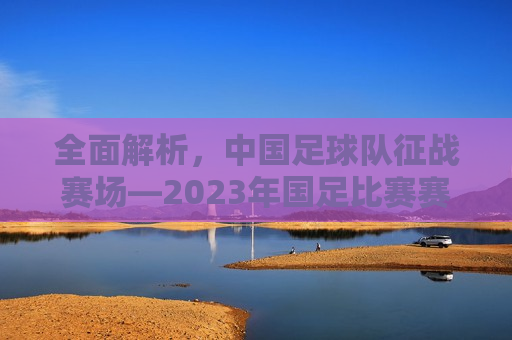 全面解析，中国足球队征战赛场—2023年国足比赛赛程表，2023年国足征战赛场全面解析，赛程表公布，2023年国足征战赛场全面解析，赛程表公布，期待国足再创佳绩