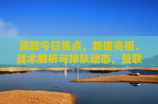 曼联今日焦点，新援亮相、战术解析与球队动态，曼联新援亮相及战术调整，今日焦点球队动态，曼联新援亮相与战术调整，今日焦点球队动态  第1张