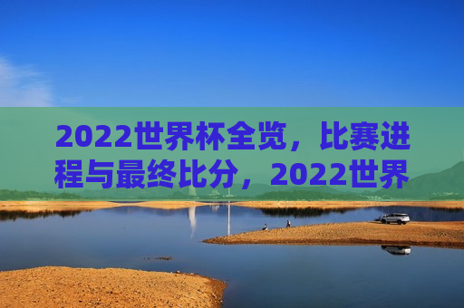 2022世界杯全览，比赛进程与最终比分，2022世界杯赛事全览，比赛进程与最终比分总结，2022世界杯赛事全览，比赛进程与最终比分总结  第1张