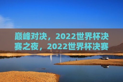 巅峰对决，2022世界杯决赛之夜，2022世界杯决赛之夜，巅峰对决，巅峰之战！2022世界杯决赛之夜