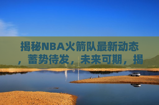 揭秘NBA火箭队最新动态，蓄势待发，未来可期，揭秘火箭队最新动态，蓄势待发，未来可期！，揭秘火箭队蓄势待发，未来可期！