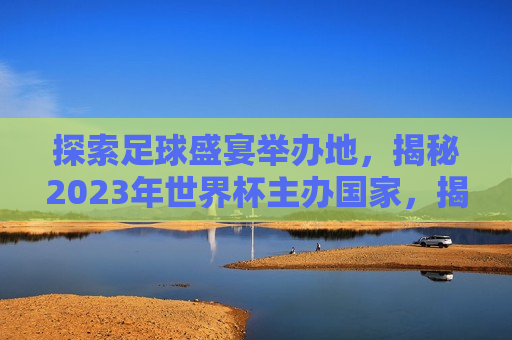 探索足球盛宴举办地，揭秘2023年世界杯主办国家，揭秘2023年世界杯主办国家，足球盛宴的举办地探索，揭秘2023年世界杯主办国，足球盛宴举办地探索