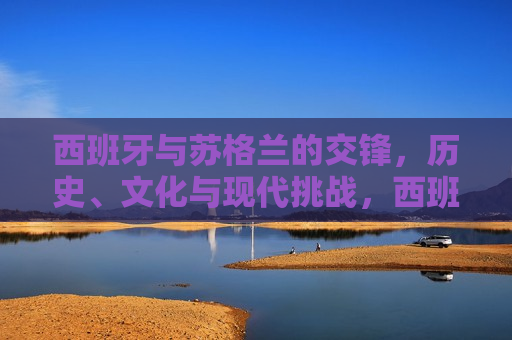 西班牙与苏格兰的交锋，历史、文化与现代挑战，西班牙与苏格兰，历史交汇、文化差异与现代挑战，西班牙与苏格兰，历史交汇、文化碰撞与现代挑战