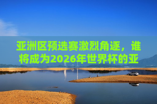 亚洲区预选赛激烈角逐，谁将成为2026年世界杯的亚洲之星？，亚洲区预选赛激战正酣，谁将闪耀成为2026年世界杯亚洲之星？，亚洲区预选赛激战正酣，谁将成为闪耀的2026年世界杯亚洲之星？  第1张