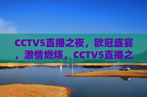 CCTV5直播之夜，欧冠盛宴，激情燃烧，CCTV5直播之夜，欧冠盛宴，燃情时刻，CCTV5直播之夜，欧冠盛宴燃情时刻