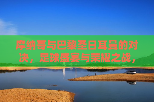 摩纳哥与巴黎圣日耳曼的对决，足球盛宴与荣耀之战，摩纳哥与巴黎圣日耳曼对决，足球盛宴与荣耀之战，摩纳哥与巴黎圣日耳曼对决，足球盛宴与荣耀之战