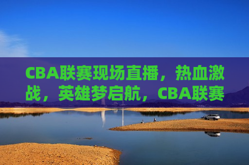 CBA联赛现场直播，热血激战，英雄梦启航，CBA联赛，热血激战，梦想启航，CBA联赛，热血激战，梦想启航之夜