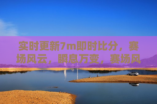 实时更新7m即时比分，赛场风云，瞬息万变，赛场风云，实时更新7m即时比分，瞬息万变，实时更新，7m即时比分与瞬息万变的赛场风云