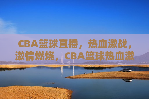 CBA篮球直播，热血激战，激情燃烧，CBA篮球热血激战，激情燃烧之夜，CBA篮球热血激战之夜，激情燃烧，热血难挡