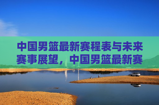 中国男篮最新赛程表与未来赛事展望，中国男篮最新赛程及未来赛事展望，中国男篮最新赛程与未来展望  第1张