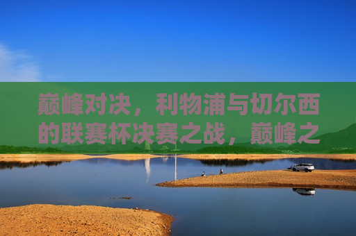 巅峰对决，利物浦与切尔西的联赛杯决赛之战，巅峰之战！利物浦与切尔西联赛杯决赛，巅峰之战！利物浦与切尔西联赛杯决赛对决