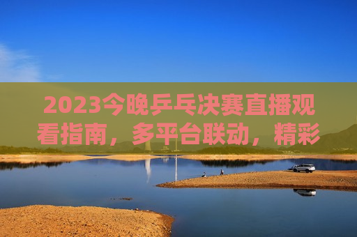 2023今晚乒乓决赛直播观看指南，多平台联动，精彩不错过，2023今晚乒乓决赛直播全攻略，多平台同步，精彩赛事不容错过，2023今晚乒乓决赛直播全攻略，多平台同步，精彩赛事不容错过