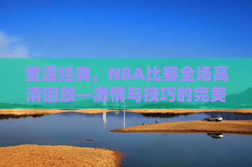 重温经典，NBA比赛全场高清回放—激情与技巧的完美展现，重温经典，NBA比赛全场高清回放——篮球激情与技巧的盛宴，重温经典，NBA比赛全场高清回放——篮球激情与技巧的盛宴  第1张