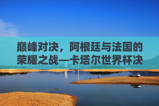 巅峰对决，阿根廷与法国的荣耀之战—卡塔尔世界杯决赛之夜，卡塔尔世界杯巅峰之战，阿根廷VS法国，谁将捧起荣耀之巅？  第1张