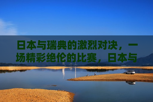 日本与瑞典的激烈对决，一场精彩绝伦的比赛，日本与瑞典激战，精彩对决引爆全场，日本与瑞典激战，精彩对决引爆全场  第1张