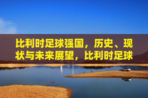 比利时足球强国，历史、现状与未来展望，比利时足球，历史辉煌、现状强劲与未来展望，比利时足球，历史辉煌、现状强劲与未来展望  第1张