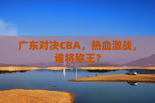 广东对决CBA，热血激战，谁将称王？  第1张