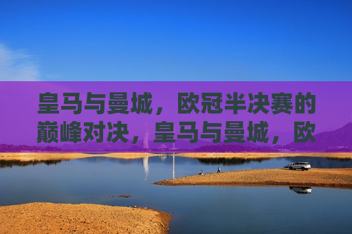 皇马与曼城，欧冠半决赛的巅峰对决，皇马与曼城，欧冠半决赛的王者对决，皇马与曼城，欧冠半决赛的王者对决