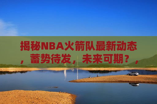 揭秘NBA火箭队最新动态，蓄势待发，未来可期？，揭秘火箭队最新动态，未来可期？，揭秘火箭队最新动态，未来可期？  第1张