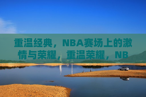 重温经典，NBA赛场上的激情与荣耀，重温荣耀，NBA赛场上的激情与经典时刻，重温NBA赛场上的经典时刻，激情与荣耀的盛宴