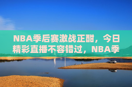 NBA季后赛激战正酣，今日精彩直播不容错过，NBA季后赛激战，今日直播不容错过，NBA季后赛激战今日直播，精彩对决不容错过