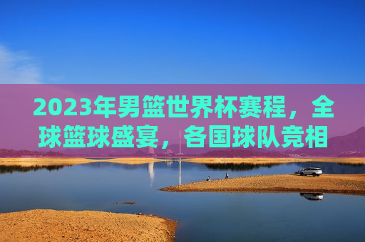 2023年男篮世界杯赛程，全球篮球盛宴，各国球队竞相角逐，2023年男篮世界杯赛程，全球篮球盛宴开启，各国球队激烈角逐，2023年男篮世界杯赛程启动，全球篮球盛宴，各国球队激烈角逐