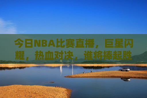 今日NBA比赛直播，巨星闪耀，热血对决，谁将捧起胜利之杯？，今日NBA巨星对决，谁将捧起胜利之杯？，今日NBA直播对决，巨星闪耀，谁将捧起胜利之杯？