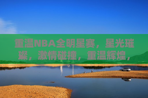 重温NBA全明星赛，星光璀璨，激情碰撞，重温辉煌，NBA全明星赛，星光璀璨碰撞激情，重温辉煌，NBA全明星赛，星光璀璨激情碰撞