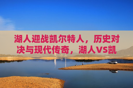 湖人迎战凯尔特人，历史对决与现代传奇，湖人VS凯尔特人，历史对决重塑传奇，湖人VS凯尔特人，历史对决重塑传奇之夜