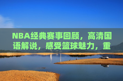 NBA经典赛事回顾，高清国语解说，感受篮球魅力，重温经典，NBA赛事回顾，篮球魅力尽在掌握，重温经典，感受NBA赛事魅力