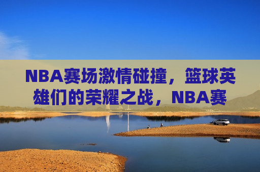 NBA赛场激情碰撞，篮球英雄们的荣耀之战，NBA赛场荣耀之战，英雄们的激情碰撞，NBA赛场，英雄们的荣耀与激情碰撞