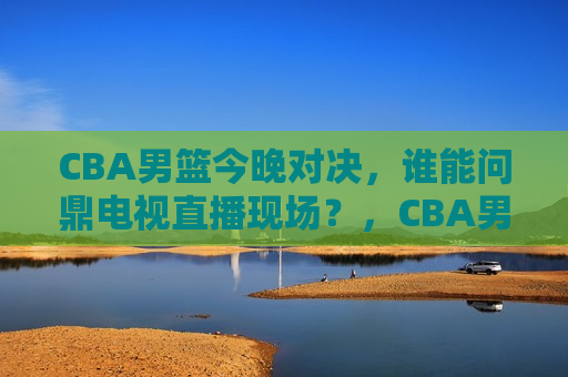 CBA男篮今晚对决，谁能问鼎电视直播现场？，CBA男篮今晚巅峰对决，谁能问鼎电视直播现场？，CBA男篮巅峰对决，谁将问鼎电视直播现场？  第1张