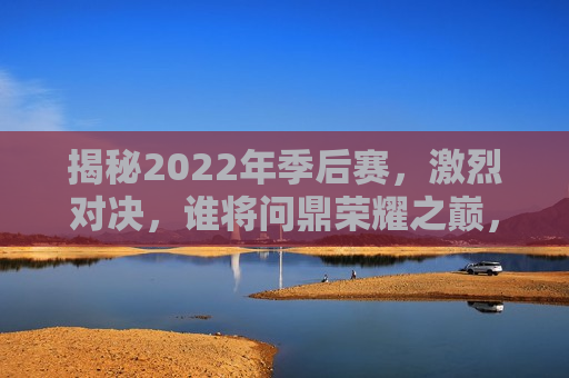 揭秘2022年季后赛，激烈对决，谁将问鼎荣耀之巅，揭秘荣耀之巅，2022年季后赛激烈对决，揭秘荣耀之巅，2022年季后赛激烈对决