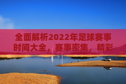 全面解析2022年足球赛事时间大全，赛事密集，精彩纷呈，2022年足球赛事时间大全，精彩纷呈的足球盛宴，2022年足球赛事盛宴，全面解析赛事时间，精彩纷呈不容错过  第1张