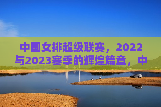 中国女排超级联赛，2022与2023赛季的辉煌篇章，中国女排超级联赛，2022与2023赛季的荣耀篇章，中国女排超级联赛，荣耀见证 2022与2023赛季的辉煌  第1张