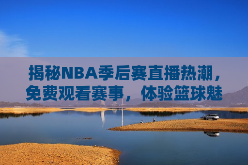 揭秘NBA季后赛直播热潮，免费观看赛事，体验篮球魅力，NBA季后赛直播热潮与免费观看赛事的魅力，揭秘NBA季后赛直播热潮，免费观看赛事，体验篮球魅力