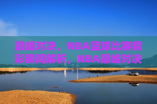 巅峰对决，NBA篮球比赛精彩瞬间解析，NBA巅峰对决，精彩瞬间解析，NBA巅峰对决，精彩瞬间解析