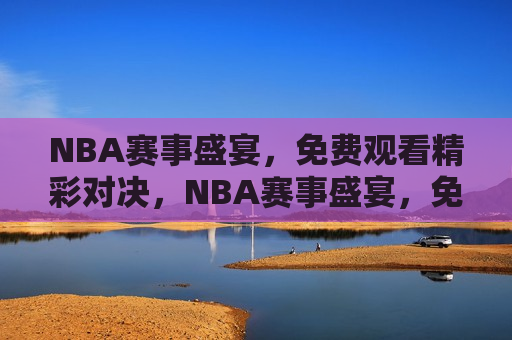 NBA赛事盛宴，免费观看精彩对决，NBA赛事盛宴，免费观看热血对决，免费观看NBA赛事盛宴，热血对决等你来